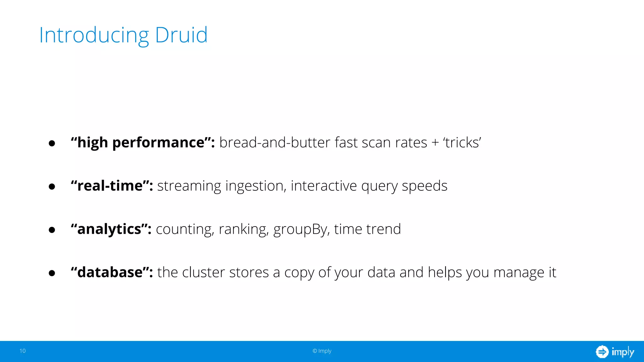 © Imply© Imply
Introducing Druid
10
● “high performance”: bread-and-butter fast scan rates + ‘tricks’
● “real-time”: streaming ingestion, interactive query speeds
● “analytics”: counting, ranking, groupBy, time trend
● “database”: the cluster stores a copy of your data and helps you manage it
 