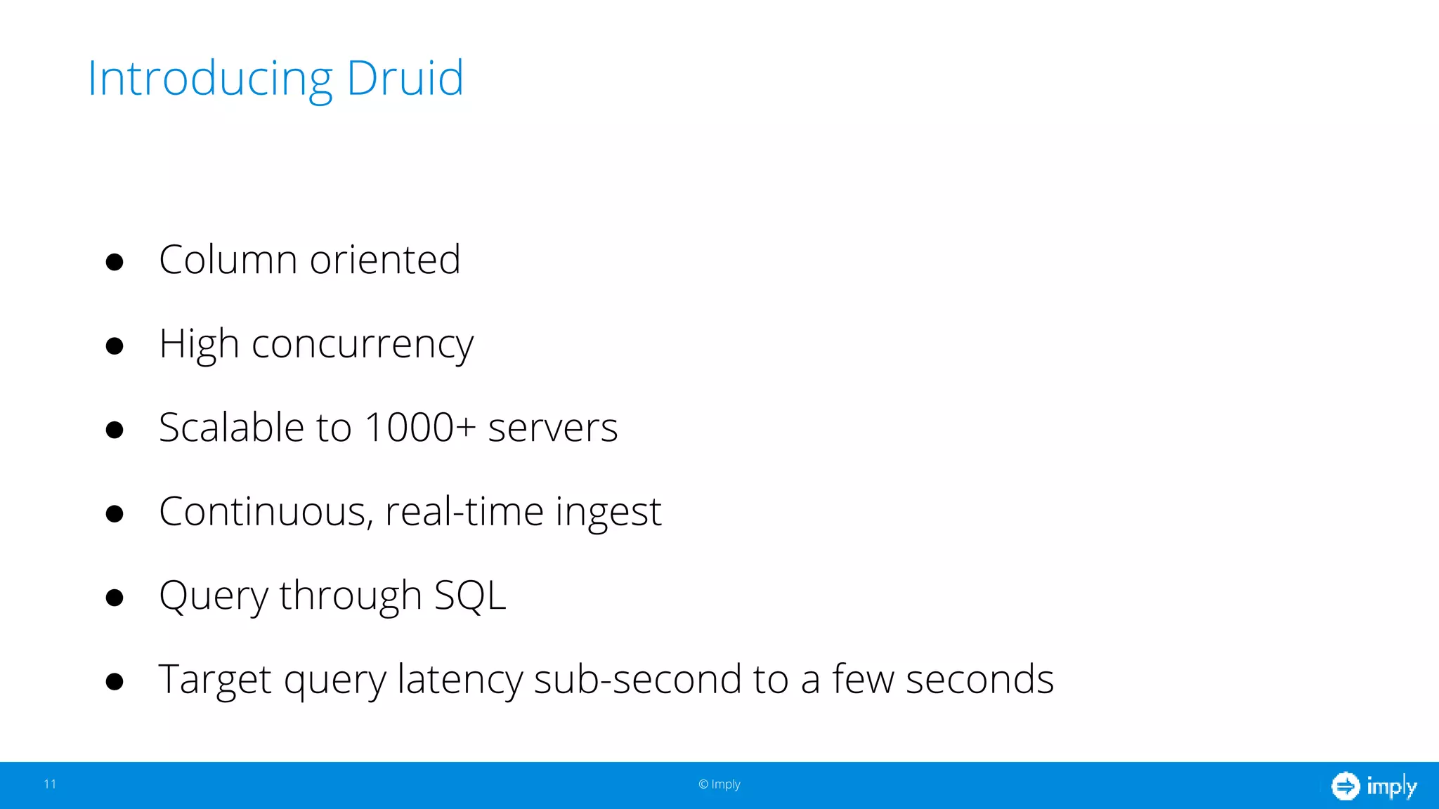 © Imply© Imply
Introducing Druid
11
● Column oriented
● High concurrency
● Scalable to 1000+ servers
● Continuous, real-time ingest
● Query through SQL
● Target query latency sub-second to a few seconds
 