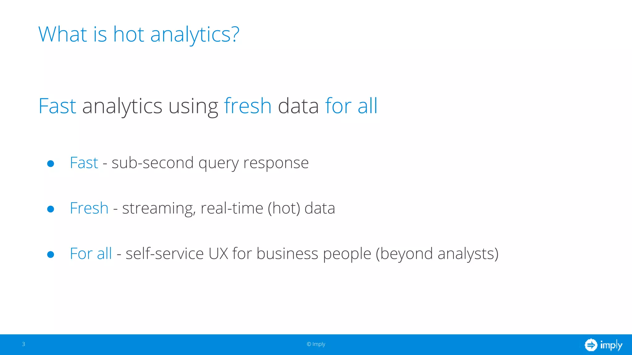 © Imply© Imply
What is hot analytics?
3
Fast analytics using fresh data for all
● Fast - sub-second query response
● Fresh - streaming, real-time (hot) data
● For all - self-service UX for business people (beyond analysts)
 