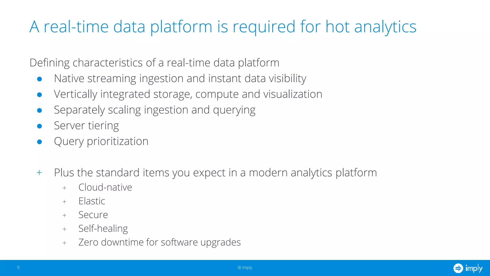 © Imply© Imply
A real-time data platform is required for hot analytics
9
Defining characteristics of a real-time data platform
● Native streaming ingestion and instant data visibility
● Vertically integrated storage, compute and visualization
● Separately scaling ingestion and querying
● Server tiering
● Query prioritization
+ Plus the standard items you expect in a modern analytics platform
+ Cloud-native
+ Elastic
+ Secure
+ Self-healing
+ Zero downtime for software upgrades
 