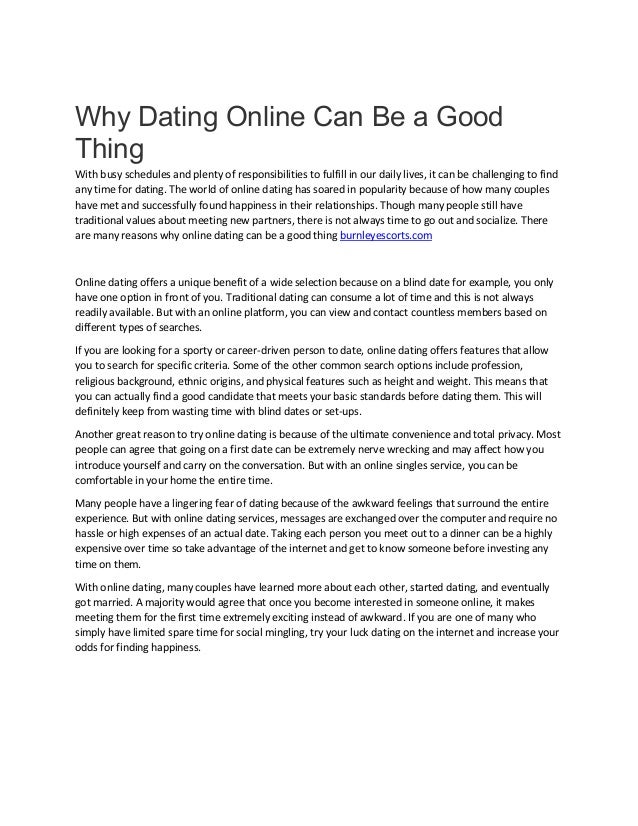 Why Dating Online Can Be a Good
Thing
With busy schedules and plenty of responsibilities to fulfill in our daily lives, it can be challenging to find
any time for dating. The world of online dating has soared in popularity because of how many couples
have met and successfully found happiness in their relationships. Though many people still have
traditional values about meeting new partners, there is not always time to go out and socialize. There
are many reasons why online dating can be a good thing burnleyescorts.com
Online dating offers a unique benefit of a wide selection because on a blind date for example, you only
have one option in front of you. Traditional dating can consume a lot of time and this is not always
readily available. But with an online platform, you can view and contact countless members based on
different types of searches.
If you are looking for a sporty or career-driven person to date, online dating offers features that allow
you to search for specific criteria. Some of the other common search options include profession,
religious background, ethnic origins, and physical features such as height and weight. This means that
you can actually find a good candidate that meets your basic standards before dating them. This will
definitely keep from wasting time with blind dates or set-ups.
Another great reason to try online dating is because of the ultimate convenience and total privacy. Most
people can agree that going on a first date can be extremely nerve wrecking and may affect how you
introduce yourself and carry on the conversation. But with an online singles service, you can be
comfortable in your home the entire time.
Many people have a lingering fear of dating because of the awkward feelings that surround the entire
experience. But with online dating services, messages are exchanged over the computer and require no
hassle or high expenses of an actual date. Taking each person you meet out to a dinner can be a highly
expensive over time so take advantage of the internet and get to know someone before investing any
time on them.
With online dating, many couples have learned more about each other, started dating, and eventually
got married. A majority would agree that once you become interested in someone online, it makes
meeting them for the first time extremely exciting instead of awkward. If you are one of many who
simply have limited spare time for social mingling, try your luck dating on the internet and increase your
odds for finding happiness.
 