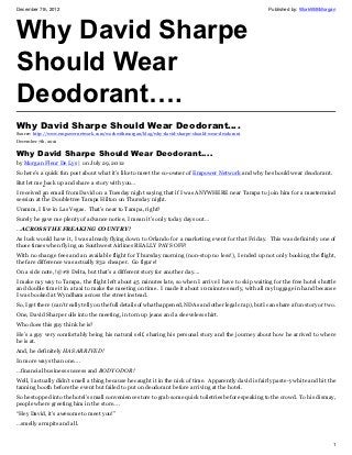 December 7th, 2012                                                                                          Published by: WorkWithMorgan




Why David Sharpe
Should Wear
Deodorant….
Why David Sharpe Should Wear Deodorant….
Source: http://www.empowernetwork.com/workwithmorgan/blog/why-david-sharpe-should-wear-deodorant
December 7th, 2012

Why David Sharpe Should Wear Deodorant….
by Morgan Fleur De Lys | on July 29, 2012
So here’s a quick fun post about what it’s like to meet the co-owner of Empower Network and why he should wear deodorant.
But let me back up and share a story with you…
           •
I received an email from David on a Tuesday night saying that if I was ANYWHERE near Tampa to join him for a mastermind
           •
session at the Doubletree Tampa Hilton on Thursday night.
Ummm, I live in Las Vegas. That’s near to Tampa, right?
Surely he gave me plenty of advance notice, I mean it’s only today days out…
…ACROSS THE FREAKING COUNTRY!
As luck would have it, I was already flying down to Orlando for a marketing event for that Friday. This was definitely one of
those times when flying on Southwest Airlines REALLY PAYS OFF!
With no change fees and an available flight for Thursday morning (non-stop no less!), I ended up not only booking the flight,
the fare difference was actually $32 cheaper. Go figure!
On a side note, !@#$ Delta, but that’s a different story for another day….
I make my way to Tampa, the flight left about 45 minutes late, so when I arrive I have to skip waiting for the free hotel shuttle
and double time it in a taxi to make the meeting on time. I made it about 10 minutes early, with all my luggage in hand because
I was booked at Wyndham across the street instead.
So, I get there (can’t really tell you the full details of what happened, NDAs and other legal crap), but I can share a fun story or two.
One, David Sharpe rolls into the meeting, in torn up jeans and a sleeveless shirt.
Who does this guy think he is?
He’s a guy very comfortably being his natural self, sharing his personal story and the journey about how he arrived to where
he is at.
And, he definitely HAS ARRIVED!
In more ways than one….
…financial business success and BODY ODOR!
Well, I actually didn’t smell a thing because he caught it in the nick of time. Apparently david is fairly paste-y white and hit the
tanning booth before the event but failed to put on deodorant before arriving at the hotel.
So he stopped into the hotel’s small convenience store to grab some quick toiletries before speaking to the crowd. To his dismay,
people where greeting him in the store….
“Hey David, it’s awesome to meet you!”
…smelly armpits and all.


                                                                                                                                       1
 