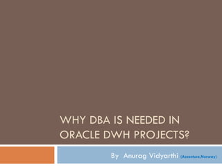 WHY DBA IS NEEDED IN  ORACLE DWH PROJECTS? By  Anurag Vidyarthi  (Accenture,Norway)  