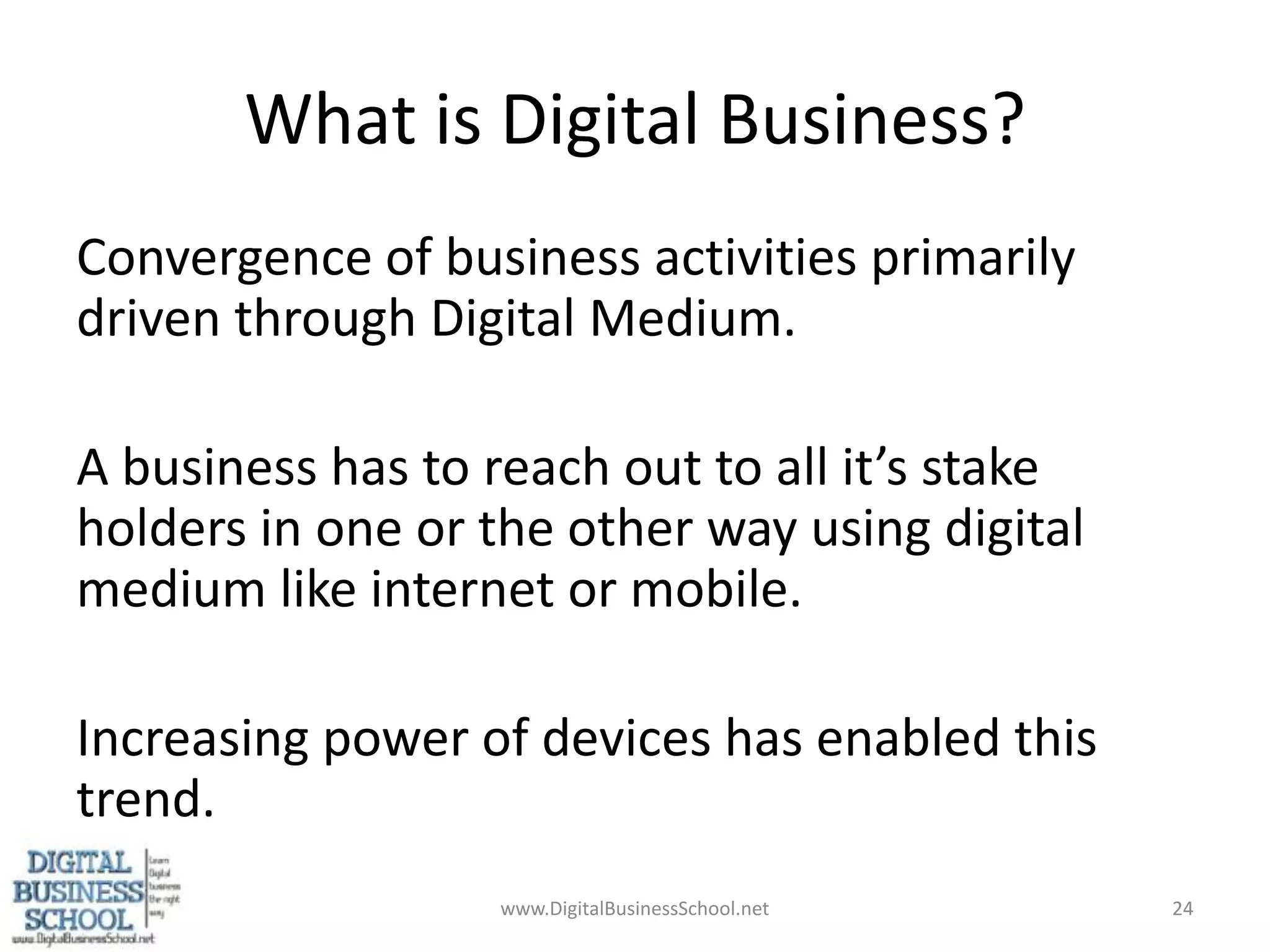 What is Digital Business?Convergence of business activities primarily driven through Digital Medium.A business has to reach out to all it’s stake holders in one or the other way using digital medium like internet or mobile.Increasing power of devices has enabled this trend.www.DigitalBusinessSchool.net24