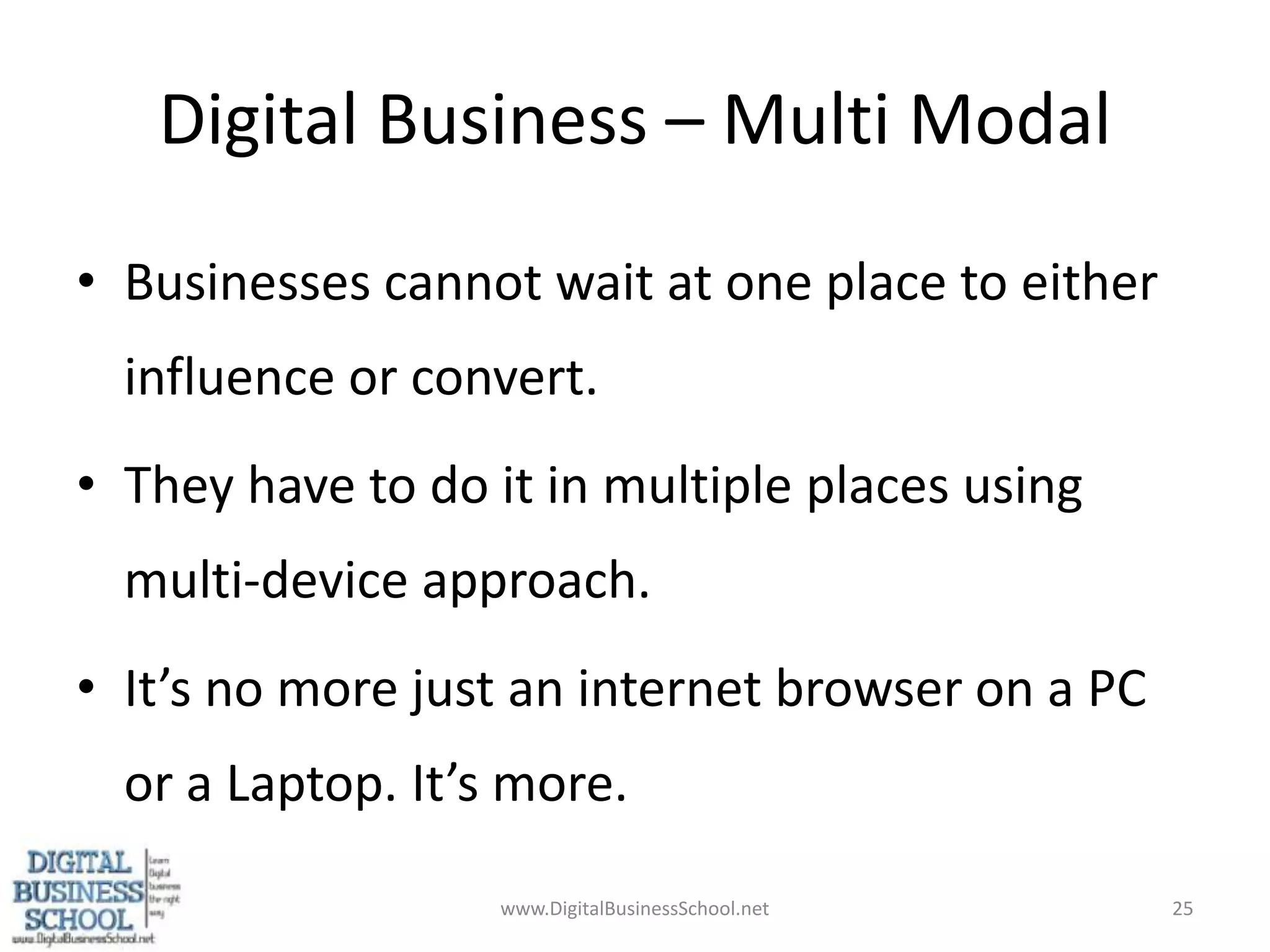 Digital Business – Multi ModalBusinesses cannot wait at one place to either influence or convert.They have to do it in multiple places using multi-device approach.It’s no more just an internet browser on a PC or a Laptop. It’s more.www.DigitalBusinessSchool.net25