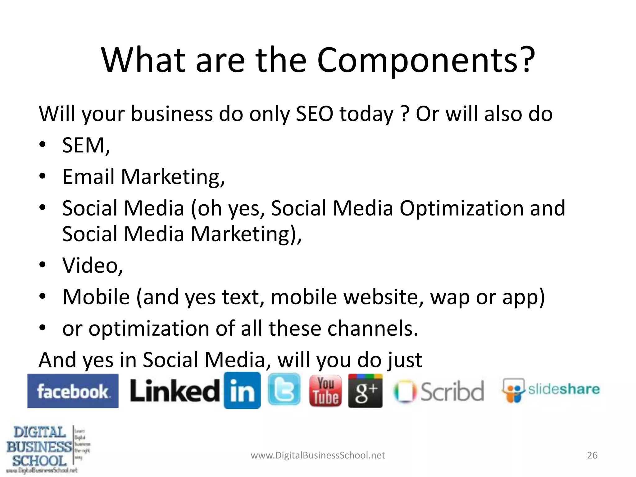 What are the Components?Will your business do only SEO today ? Or will also do SEM, Email Marketing, Social Media (oh yes, Social Media Optimization and Social Media Marketing), Video, Mobile (and yes text, mobile website, wap or app)or optimization of all these channels.And yes in Social Media, will you do just www.DigitalBusinessSchool.net26