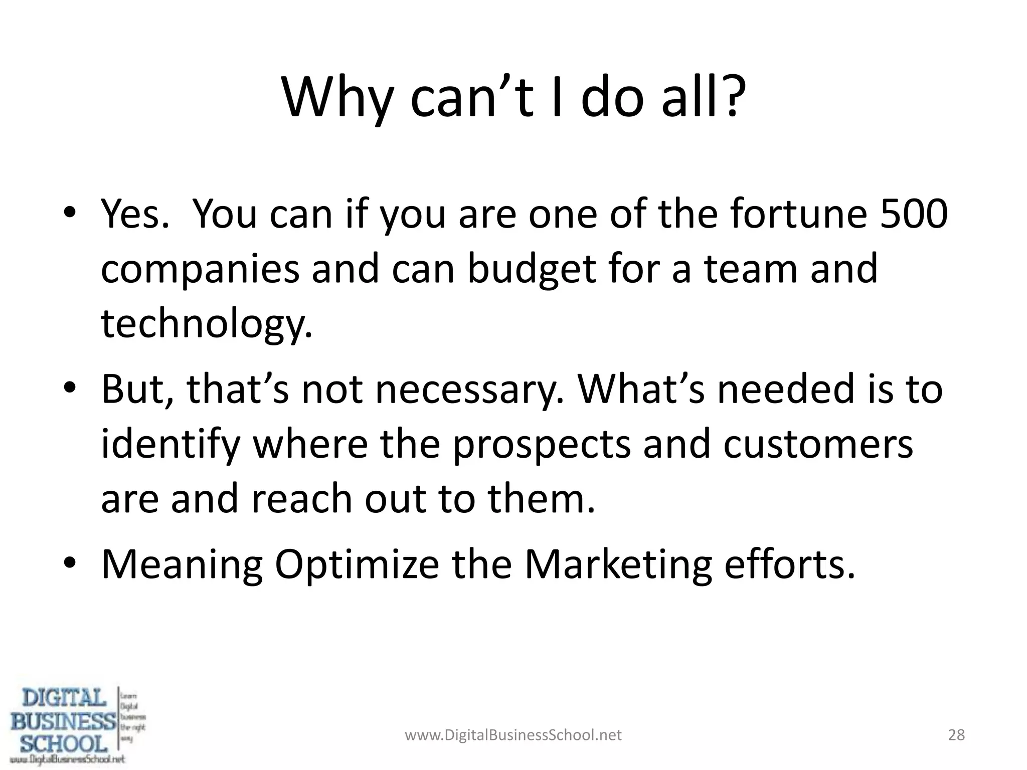 Why can’t I do all?Yes.  You can if you are one of the fortune 500 companies and can budget for a team and technology.But, that’s not necessary. What’s needed is to identify where the prospects and customers are and reach out to them.Meaning Optimize the Marketing efforts.www.DigitalBusinessSchool.net28