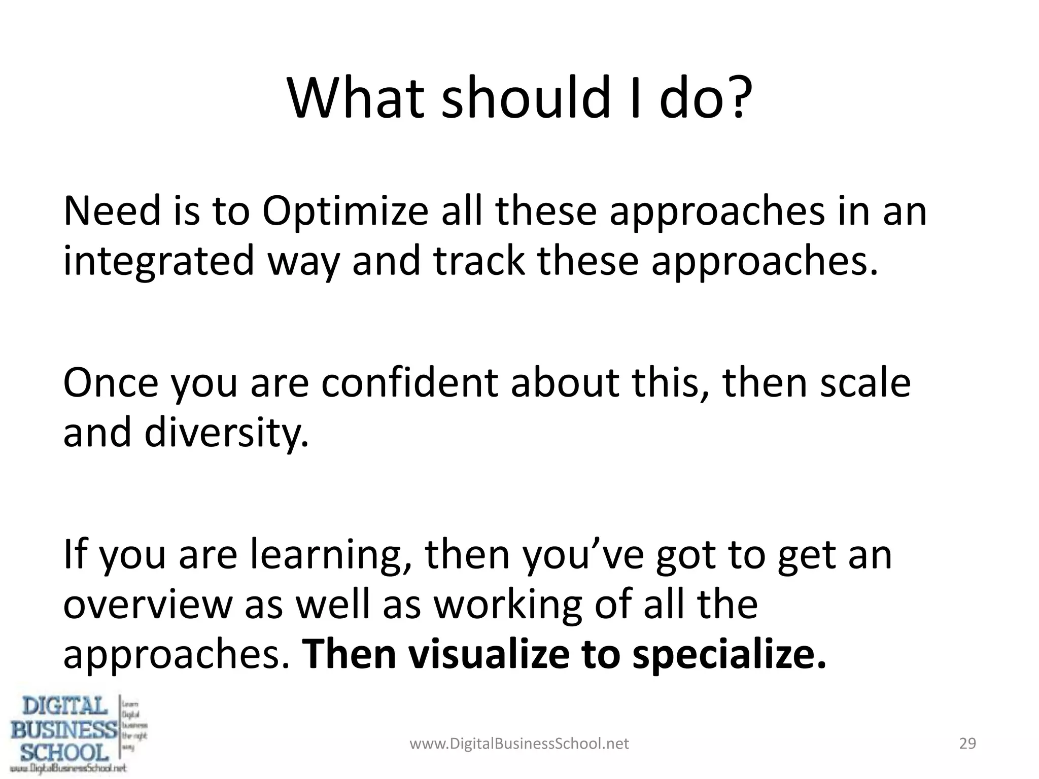 What should I do?Need is to Optimize all these approaches in an integrated way and track these approaches.Once you are confident about this, then scale and diversity.If you are learning, then you’ve got to get an overview as well as working of all the approaches. Then visualize to specialize.www.DigitalBusinessSchool.net29
