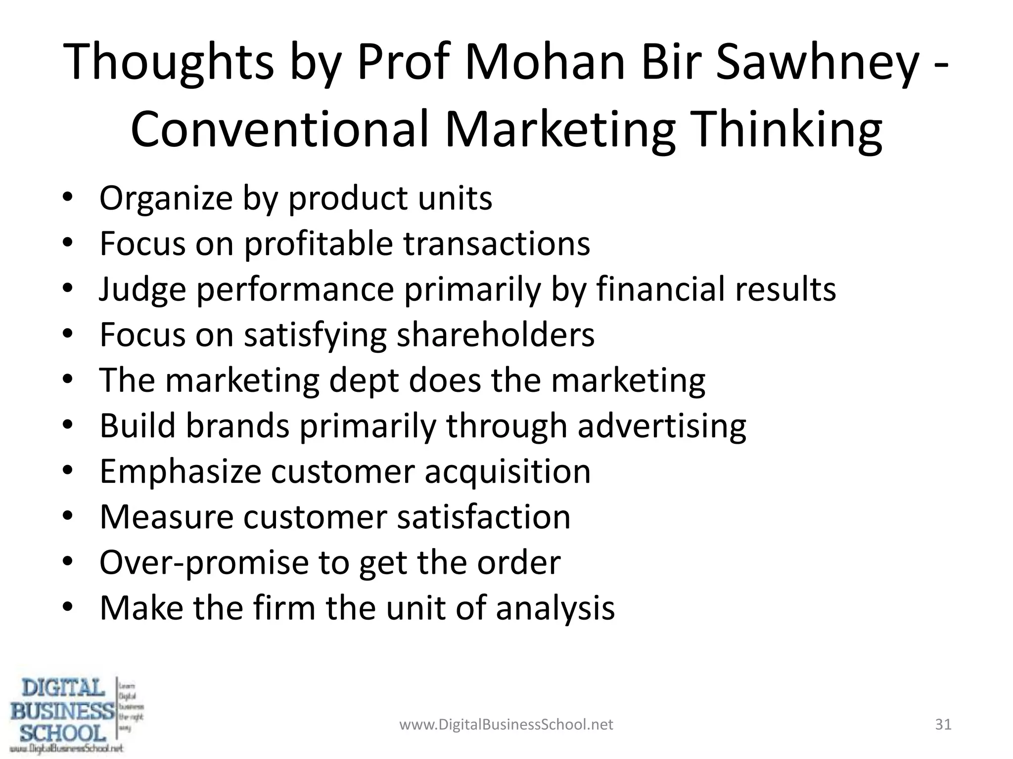 Thoughts by Prof Mohan BirSawhney - Conventional Marketing Thinking Organize by product unitsFocus on profitable transactionsJudge performance primarily by financial resultsFocus on satisfying shareholdersThe marketing dept does the marketingBuild brands primarily through advertisingEmphasize customer acquisitionMeasure customer satisfactionOver-promise to get the orderMake the firm the unit of analysis31www.DigitalBusinessSchool.net