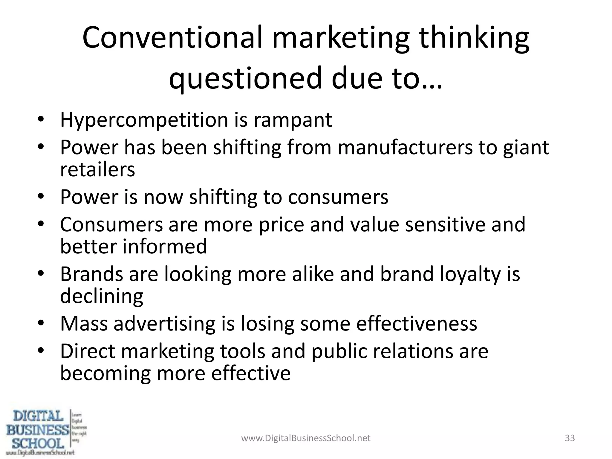 Conventional marketing thinking questioned due to…Hypercompetition is rampantPower has been shifting from manufacturers to giant retailersPower is now shifting to consumersConsumers are more price and value sensitive and better informedBrands are looking more alike and brand loyalty is decliningMass advertising is losing some effectivenessDirect marketing tools and public relations are becoming more effective33www.DigitalBusinessSchool.net