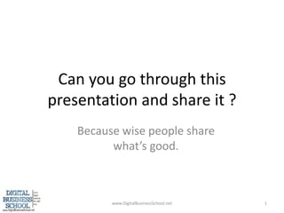 Can you go through this presentation and share it ? Because wise people share what’s good. www.DigitalBusinessSchool.net 1 
