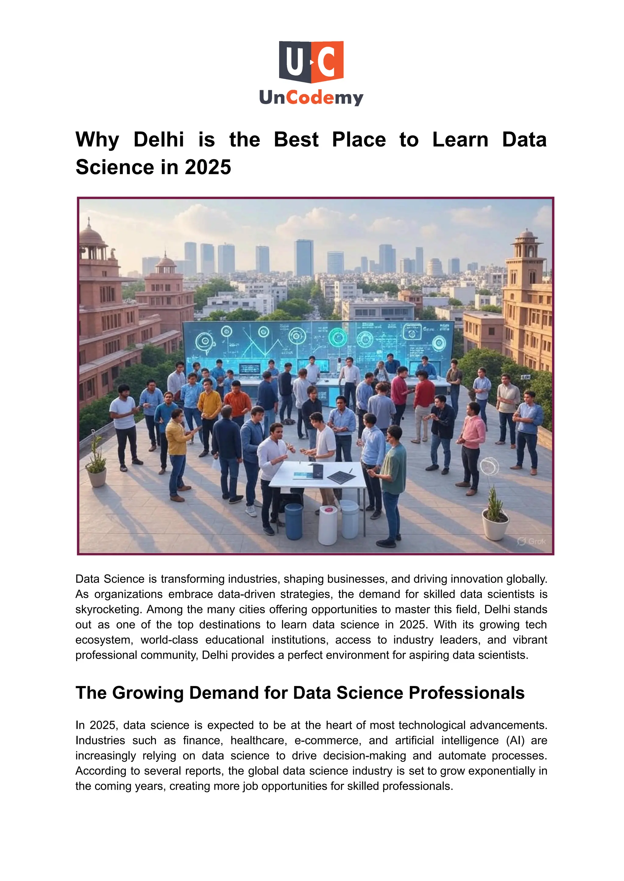 Why Delhi is the Best Place to Learn Data
Science in 2025
Data Science is transforming industries, shaping businesses, and driving innovation globally.
As organizations embrace data-driven strategies, the demand for skilled data scientists is
skyrocketing. Among the many cities offering opportunities to master this field, Delhi stands
out as one of the top destinations to learn data science in 2025. With its growing tech
ecosystem, world-class educational institutions, access to industry leaders, and vibrant
professional community, Delhi provides a perfect environment for aspiring data scientists.
The Growing Demand for Data Science Professionals
In 2025, data science is expected to be at the heart of most technological advancements.
Industries such as finance, healthcare, e-commerce, and artificial intelligence (AI) are
increasingly relying on data science to drive decision-making and automate processes.
According to several reports, the global data science industry is set to grow exponentially in
the coming years, creating more job opportunities for skilled professionals.
 