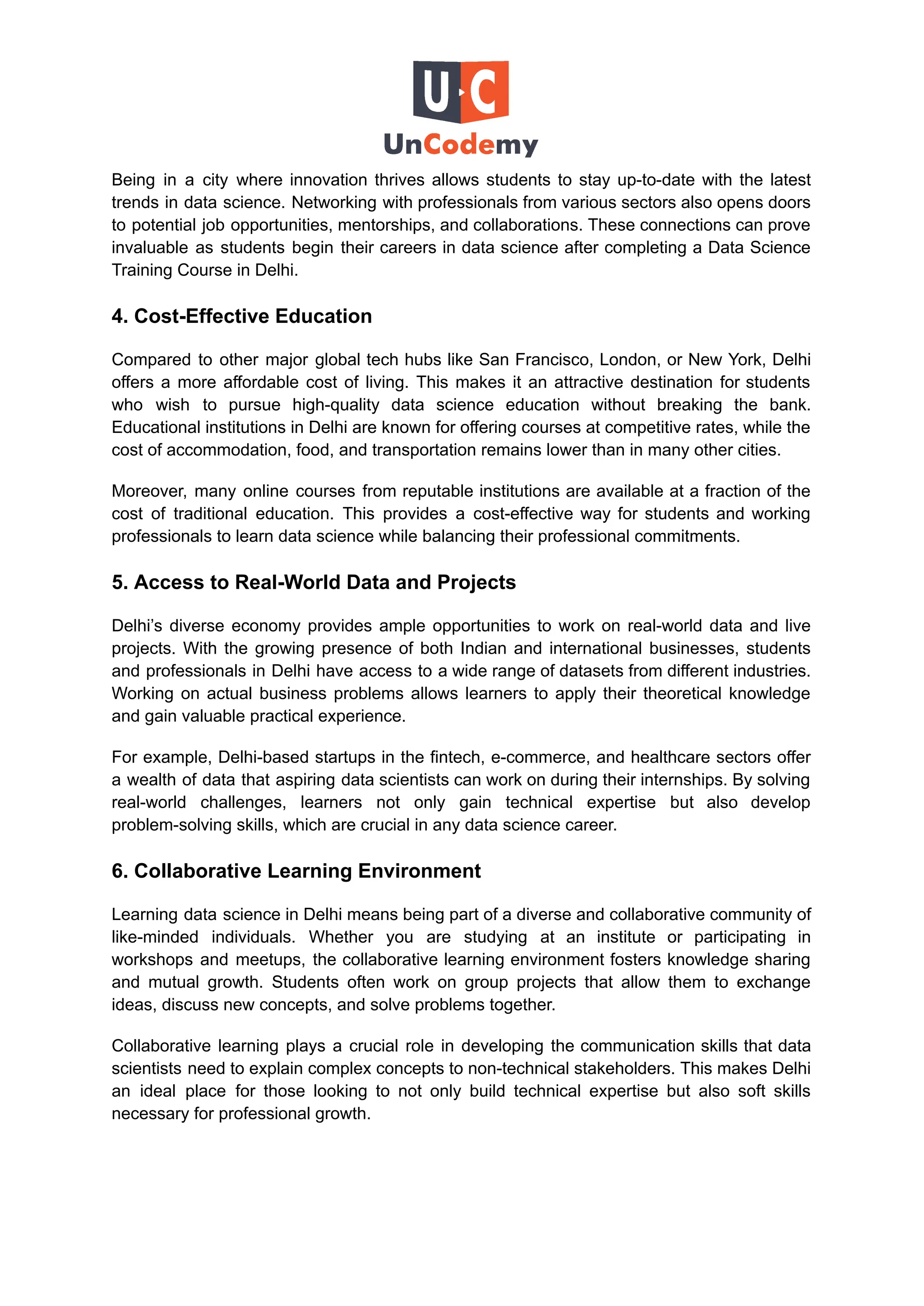 Being in a city where innovation thrives allows students to stay up-to-date with the latest
trends in data science. Networking with professionals from various sectors also opens doors
to potential job opportunities, mentorships, and collaborations. These connections can prove
invaluable as students begin their careers in data science after completing a Data Science
Training Course in Delhi.
4. Cost-Effective Education
Compared to other major global tech hubs like San Francisco, London, or New York, Delhi
offers a more affordable cost of living. This makes it an attractive destination for students
who wish to pursue high-quality data science education without breaking the bank.
Educational institutions in Delhi are known for offering courses at competitive rates, while the
cost of accommodation, food, and transportation remains lower than in many other cities.
Moreover, many online courses from reputable institutions are available at a fraction of the
cost of traditional education. This provides a cost-effective way for students and working
professionals to learn data science while balancing their professional commitments.
5. Access to Real-World Data and Projects
Delhi’s diverse economy provides ample opportunities to work on real-world data and live
projects. With the growing presence of both Indian and international businesses, students
and professionals in Delhi have access to a wide range of datasets from different industries.
Working on actual business problems allows learners to apply their theoretical knowledge
and gain valuable practical experience.
For example, Delhi-based startups in the fintech, e-commerce, and healthcare sectors offer
a wealth of data that aspiring data scientists can work on during their internships. By solving
real-world challenges, learners not only gain technical expertise but also develop
problem-solving skills, which are crucial in any data science career.
6. Collaborative Learning Environment
Learning data science in Delhi means being part of a diverse and collaborative community of
like-minded individuals. Whether you are studying at an institute or participating in
workshops and meetups, the collaborative learning environment fosters knowledge sharing
and mutual growth. Students often work on group projects that allow them to exchange
ideas, discuss new concepts, and solve problems together.
Collaborative learning plays a crucial role in developing the communication skills that data
scientists need to explain complex concepts to non-technical stakeholders. This makes Delhi
an ideal place for those looking to not only build technical expertise but also soft skills
necessary for professional growth.
 