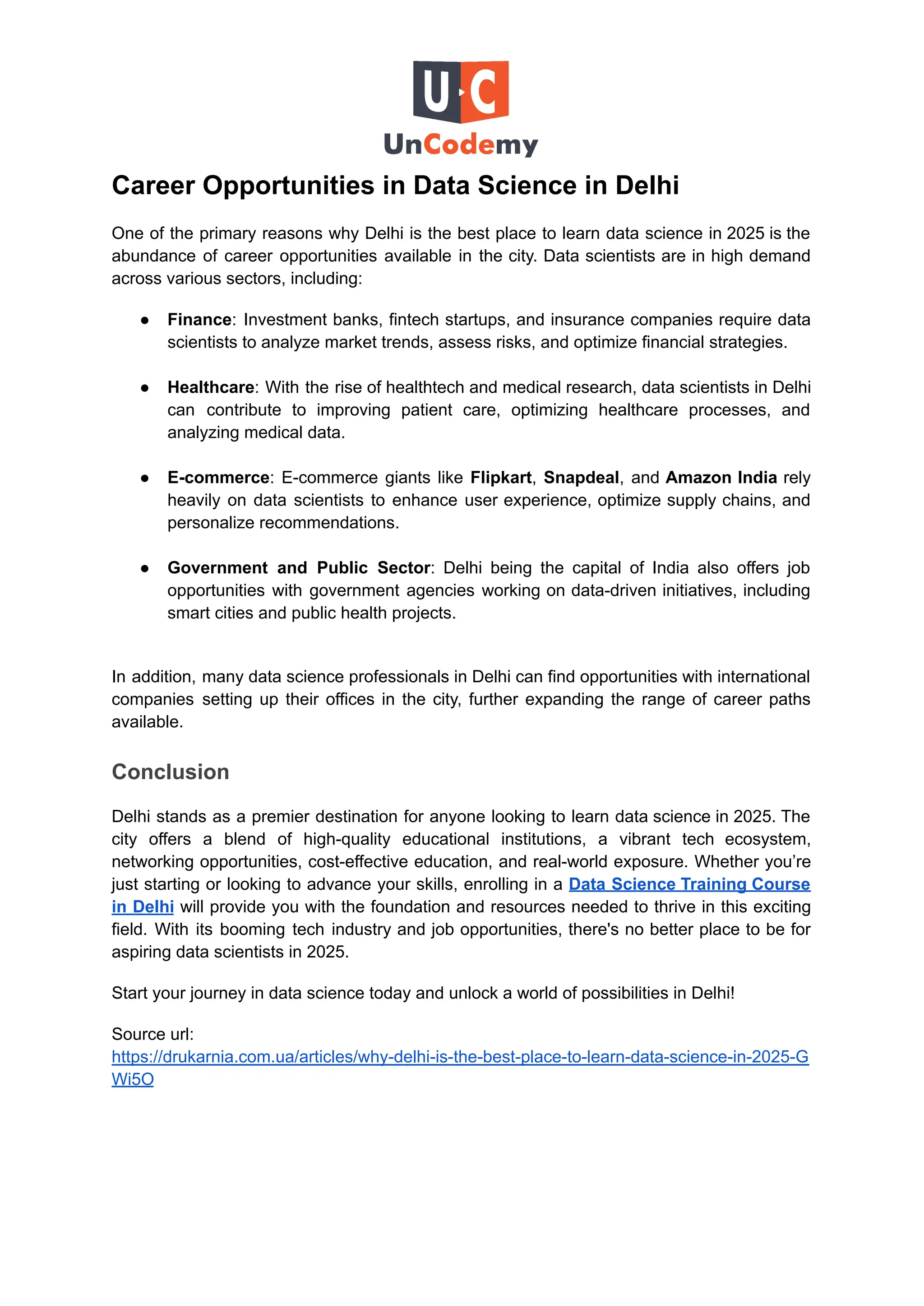 Career Opportunities in Data Science in Delhi
One of the primary reasons why Delhi is the best place to learn data science in 2025 is the
abundance of career opportunities available in the city. Data scientists are in high demand
across various sectors, including:
●​ Finance: Investment banks, fintech startups, and insurance companies require data
scientists to analyze market trends, assess risks, and optimize financial strategies.​
●​ Healthcare: With the rise of healthtech and medical research, data scientists in Delhi
can contribute to improving patient care, optimizing healthcare processes, and
analyzing medical data.​
●​ E-commerce: E-commerce giants like Flipkart, Snapdeal, and Amazon India rely
heavily on data scientists to enhance user experience, optimize supply chains, and
personalize recommendations.​
●​ Government and Public Sector: Delhi being the capital of India also offers job
opportunities with government agencies working on data-driven initiatives, including
smart cities and public health projects.​
In addition, many data science professionals in Delhi can find opportunities with international
companies setting up their offices in the city, further expanding the range of career paths
available.
Conclusion
Delhi stands as a premier destination for anyone looking to learn data science in 2025. The
city offers a blend of high-quality educational institutions, a vibrant tech ecosystem,
networking opportunities, cost-effective education, and real-world exposure. Whether you’re
just starting or looking to advance your skills, enrolling in a Data Science Training Course
in Delhi will provide you with the foundation and resources needed to thrive in this exciting
field. With its booming tech industry and job opportunities, there's no better place to be for
aspiring data scientists in 2025.
Start your journey in data science today and unlock a world of possibilities in Delhi!
Source url:
https://drukarnia.com.ua/articles/why-delhi-is-the-best-place-to-learn-data-science-in-2025-G
Wi5O
 