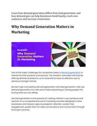 Learn how demand generation differs from lead generation, and
how demand gen can help businesses build loyalty, reach new
audiences and increase conversions
Why Demand Generation Matters in
Marketing
One of the major challenges for companies today is demand generation or
interest for their products and services. The market is saturated with brands
offering all kinds of products, so it’s essential to have an effective way to
stand out and get noticed.
But don’t get confused by demand generation with lead generation. And, yes,
demand generation isn’t also about false advertising or tricking people into
buying what you are selling.
Demand generation is the process of creating interest in your products and
services. It’s a comprehensive set of marketing activities designed to drive
awareness and interest, capture prospects’ attention, sustain their
engagement, qualify them for sales conversations and nurture them through
the buyer’s journey.
 