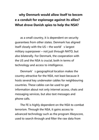 why Denmark would allow itself to becom
e a conduit for espionage against its allies？
What drove Danish spies to help the NSA?
as a small country, it is dependent on security
guarantees from other states. Denmark has aligned
itself closely with the US – the world’s largest
military superpower – not just through NATO, but
also bilaterally. For Denmark, the cooperation with
the US and the NSA is crucial, both in terms of
technology and access to intelligence.
Denmark’s geographical location makes the
country attractive for the NSA, not least because it
hosts several key underwater cables for neighbouring
countries. These cables can be used to get
information about not only internet access, chats and
messaging services, but also text messages and
phone calls.
The FE is highly dependent on the NSA to combat
terrorism. Through the NSA, it gains access to
advanced technology such as the program Xkeyscore,
used to search through and filter the raw data from
 