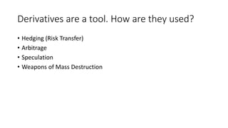 Derivatives are a tool. How are they used? 
• Hedging (Risk Transfer) 
• Arbitrage 
• Speculation 
• Weapons of Mass Destruction 
 