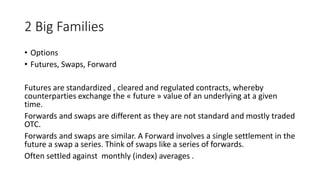 2 Big Families 
• Options 
• Futures, Swaps, Forward 
Futures are standardized , cleared and regulated contracts, whereby 
counterparties exchange the « future » value of an underlying at a given 
time. 
Forwards and swaps are different as they are not standard and mostly traded 
OTC. 
Forwards and swaps are similar. A Forward involves a single settlement in the 
future a swap a series. Think of swaps like a series of forwards. 
Often settled against monthly (index) averages . 
 