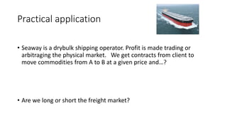 Practical application 
• Seaway is a drybulk shipping operator. Profit is made trading or 
arbitraging the physical market. We get contracts from client to 
move commodities from A to B at a given price and…? 
• Are we long or short the freight market? 
 