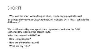 SHORT! 
• We close the short with a long position, chartering a physical vessel 
or using a derivative a FORWARD FREIGHT AGREEMENT ( FFAs). What is the 
diffference? 
We buy the monthly average of the a representative index the Baltic 
Exchange Dry Index on the proper route. 
Index is expressed in USD/DAY 
• How is it produced? 
• How are the trades settled? 
• What are my risks? 
 