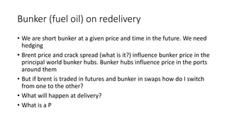 Bunker (fuel oil) on redelivery 
• We are short bunker at a given price and time in the future. We need 
hedging 
• Brent price and crack spread (what is it?) influence bunker price in the 
principal world bunker hubs. Bunker hubs influence price in the ports 
around them 
• But if brent is traded in futures and bunker in swaps how do I switch 
from one to the other? 
• What will happen at delivery? 
• What is a P 
