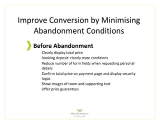 Improve Conversion by Minimising
Abandonment Conditions
Before Abandonment
Clearly display total price
Booking deposit: clearly state conditions
Reduce number of form fields when requesting personal
details
Confirm total price on payment page and display security
logos
Show images of room and supporting text
Offer price guarantees
 