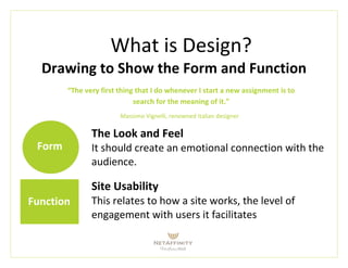 What is Design?
Drawing to Show the Form and Function
“The very first thing that I do whenever I start a new assignment is to
search for the meaning of it.”
Massimo Vignelli, renowned Italian designer
Form
Function
The Look and Feel
It should create an emotional connection with the
audience.
Site Usability
This relates to how a site works, the level of
engagement with users it facilitates
 