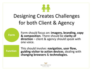 Designing Creates Challenges
for both Client & Agency
Form
Function
Form should focus on: imagery, branding, copy
& composition. There should be clarity of
direction – client & agency should speak with
one voice.
This should involve: navigation, user flow,
guiding visitor to action devices, dealing with
changing browsers & technologies.
 