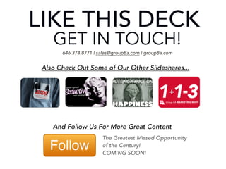 LIKE THIS DECK?
GET IN TOUCH!
ign

pa
am
l CSlideshares...
ai
Also Check Out Some of Our Other
Em
ve
ti
uc
ed
+ =
aS
ng
ti
rea
rC
fo
ps
Ti And Follow Us For More Great Content
646.374.8771 | sales@group8a.com | group8a.com

113

Group 8A MARKETING MATH

The Greatest Missed Opportunity
of the Century!
COMING SOON!

 
