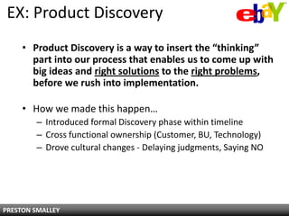 EX: Product Discovery
     • Product Discovery is a way to insert the “thinking”
       part into our process that enables us to come up with
       big ideas and right solutions to the right problems,
       before we rush into implementation.

     • How we made this happen…
        – Introduced formal Discovery phase within timeline
        – Cross functional ownership (Customer, BU, Technology)
        – Drove cultural changes - Delaying judgments, Saying NO




PRESTON SMALLEY
 