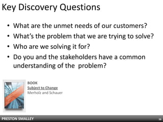 Key Discovery Questions
  •   What are the unmet needs of our customers?
  •   What’s the problem that we are trying to solve?
  •   Who are we solving it for?
  •   Do you and the stakeholders have a common
      understanding of the problem?

            BOOK
            Subject to Change
            Merholz and Schauer




PRESTON SMALLEY                                         16
 
