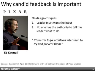 Why candid feedback is important

                               On design critiques:
                               1. Leader must want the input
                               2. No one has the authority to tell the
                                  leader what to do

                               “ It’s better to fix problems later than to
                                 try and prevent them ”

   Ed Catmull


Source: Economist April 2010 interview with Ed Catmull (President of Pixar Studio)

PRESTON SMALLEY                                                                      24
 
