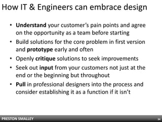 How IT & Engineers can embrace design
   • Understand your customer’s pain points and agree
     on the opportunity as a team before starting
   • Build solutions for the core problem in first version
     and prototype early and often
   • Openly critique solutions to seek improvements
   • Seek out input from your customers not just at the
     end or the beginning but throughout
   • Pull in professional designers into the process and
     consider establishing it as a function if it isn’t



PRESTON SMALLEY                                              34
 