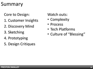 Summary
  Core to Design:        Watch outs:
  1. Customer Insights   • Complexity
  2. Discovery Mind      • Process
                         • Tech Platforms
  3. Sketching           • Culture of “Blessing”
  4. Prototyping
  5. Design Critiques




PRESTON SMALLEY                                    35
 