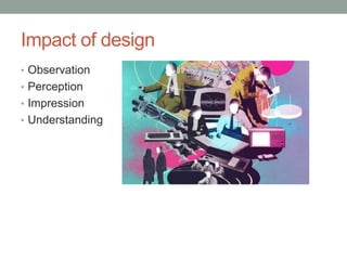 Impact of design
• Observation
• Perception
• Impression
• Understanding
 