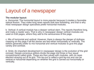 Layout of a newspaper
The modular layout:
a. Horizontal: The horizontal layout is more popular because it creates a favorable
optical illusion. They make long news reports look less forbidding, and that is why
most newspaper design specialists prefer horizontal modules.
b. Vertical: A vertical module has a deeper vertical stem. The reports therefore long,
and make a reader wary. That is why in newspaper design vertical modules are
used on Edit pages, where they add to the seriousness of the page.
c. Mix of horizontal and vertical: However, there is always the danger of dullness
creeping on the page if all the stories are laid either horizontally or vertically. The
editors generally prefer to mix horizontal and vertical modules to give the page
variety and contrast.
d. Grids: An important development in newspaper design is the evolution of the grid
concept. Design-conscious editors divide the page into three or four equal
compartments called grids. These are then paved with modules, with no news
element straying out of its grid. This lay-out is called a grid lay-out and can be
vertical or horizontal depending on whether the grid is carved out horizontally or
vertically.
 