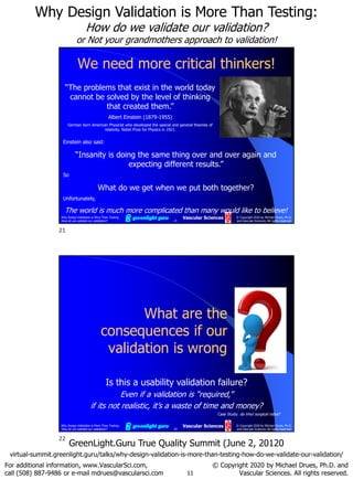 11
Why Design Validation is More Than Testing:
How do we validate our validation?
or Not your grandmothers approach to validation!
For additional information, www.VascularSci.com,
call (508) 887-9486 or e-mail mdrues@vascularsci.com
© Copyright 2020 by Michael Drues, Ph.D. and
Vascular Sciences. All rights reserved.
GreenLight.Guru True Quality Summit (June 2, 20120
virtual-summit.greenlight.guru/talks/why-design-validation-is-more-than-testing-how-do-we-validate-our-validation/
Why Design Validation is More Than Testing:
How do we validate our validation? 21
© Copyright 2020 by Michael Drues, Ph.D.
and Vascular Sciences. All rights reserved.
Vascular Sciences
We need more critical thinkers!
Einstein also said:
“Insanity is doing the same thing over and over again and
expecting different results.”
So
What do we get when we put both together?
Unfortunately,
The world is much more complicated than many would like to believe!
“The problems that exist in the world today
cannot be solved by the level of thinking
that created them.”
Albert Einstein (1879-1955)
German born American Physicist who developed the special and general theories of
relativity. Nobel Prize for Physics in 1921.
Why Design Validation is More Than Testing:
How do we validate our validation? 22
© Copyright 2020 by Michael Drues, Ph.D.
and Vascular Sciences. All rights reserved.
Vascular Sciences
What are the
consequences if our
validation is wrong
Case Study: da Vinci surgical robot?
Is this a usability validation failure?
Even if a validation is “required,”
if its not realistic, it’s a waste of time and money?
21
22
 