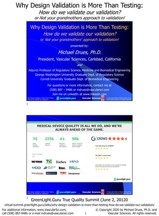 1
Why Design Validation is More Than Testing:
How do we validate our validation?
or Not your grandmothers approach to validation!
For additional information, www.VascularSci.com,
call (508) 887-9486 or e-mail mdrues@vascularsci.com
© Copyright 2020 by Michael Drues, Ph.D. and
Vascular Sciences. All rights reserved.
GreenLight.Guru True Quality Summit (June 2, 20120
virtual-summit.greenlight.guru/talks/why-design-validation-is-more-than-testing-how-do-we-validate-our-validation/
1
© Copyright 2020 by Michael Drues, Ph.D.
and Vascular Sciences. All rights reserved.
Why Design Validation is More Than Testing:
How do we validate our validation?
Vascular Sciences
Why Design Validation is More Than Testing:
How do we validate our validation?
or Not your grandmothers' approach to validation!
presented by:
Michael Drues, Ph.D.
President, Vascular Sciences, Carlsbad, California
and
Adjunct Professor of Regulatory Science, Medicine and Biomedical Engineering
George Washington University Graduate Dept. of Regulatory Science
Cornell University Graduate Dept. of Biomedical Engineering
For questions or more information, contact me at
(508) 887 – 9486 or mdrues@vascularsci.com
Join me on LinkedIn at www.linkedin.com
Why Design Validation is More Than Testing:
How do we validate our validation? 2
© Copyright 2020 by Michael Drues, Ph.D.
and Vascular Sciences. All rights reserved.
Vascular Sciences
1
2
 