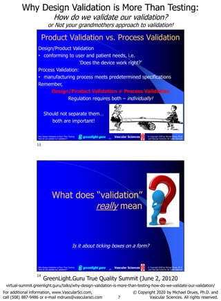 7
Why Design Validation is More Than Testing:
How do we validate our validation?
or Not your grandmothers approach to validation!
For additional information, www.VascularSci.com,
call (508) 887-9486 or e-mail mdrues@vascularsci.com
© Copyright 2020 by Michael Drues, Ph.D. and
Vascular Sciences. All rights reserved.
GreenLight.Guru True Quality Summit (June 2, 20120
virtual-summit.greenlight.guru/talks/why-design-validation-is-more-than-testing-how-do-we-validate-our-validation/
Why Design Validation is More Than Testing:
How do we validate our validation? 13
© Copyright 2020 by Michael Drues, Ph.D.
and Vascular Sciences. All rights reserved.
Vascular Sciences
Product Validation vs. Process Validation
Design/Product Validation
• conforming to user and patient needs, i.e.
‘Does the device work right?’
Process Validation:
• manufacturing process meets predetermined specifications
Remember,
Design/Product Validation ≠ Process Validation
Regulation requires both – individually!
Should not separate them…
both are important!
Why Design Validation is More Than Testing:
How do we validate our validation? 14
© Copyright 2020 by Michael Drues, Ph.D.
and Vascular Sciences. All rights reserved.
Vascular Sciences
What does “validation”
really mean
Is it about ticking boxes on a form?
13
14
 