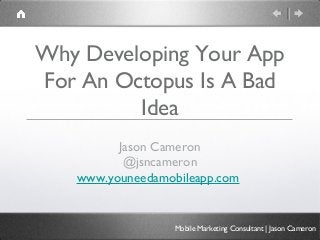 Why Developing Your App
For An Octopus Is A Bad
         Idea
         Jason Cameron
          @jsncameron
   www.youneedamobileapp.com


                  Mobile Marketing Consultant | Jason Cameron
 
