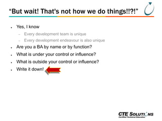 “But wait! That's not how we do things!!?!”
●

Yes, I know
–

Every development team is unique

–

Every development endeavour is also unique

●

Are you a BA by name or by function?

●

What is under your control or influence?

●

What is outside your control or influence?

●

Write it down!

 