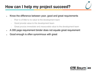 How can I help my project succeed?
●

Know the difference between poor, good and great requirements
–

Poor is of little to no value to the development team

–

Good provide value to the development team

–

Great provice immediate and measurable value to the development team

●

A 300 page requirement binder does not equate great requirement

●

Good enough is often synonimous with great

 