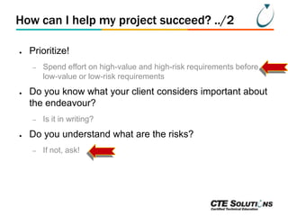 How can I help my project succeed? ../2
●

Prioritize!
–

●

Do you know what your client considers important about
the endeavour?
–

●

Spend effort on high-value and high-risk requirements before
low-value or low-risk requirements

Is it in writing?

Do you understand what are the risks?
–

If not, ask!

 