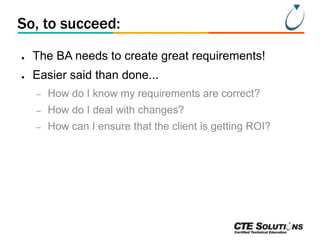 So, to succeed:
●

The BA needs to create great requirements!

●

Easier said than done...
–

How do I know my requirements are correct?

–

How do I deal with changes?

–

How can I ensure that the client is getting ROI?

 