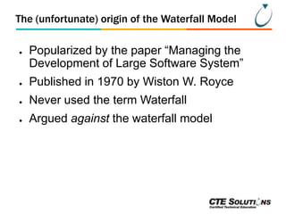 The (unfortunate) origin of the Waterfall Model
●

Popularized by the paper ―Managing the
Development of Large Software System‖

●

Published in 1970 by Wiston W. Royce

●

Never used the term Waterfall

●

Argued against the waterfall model

 