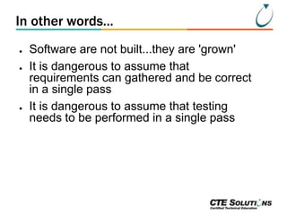 In other words...
●
●

●

Software are not built...they are 'grown'
It is dangerous to assume that
requirements can gathered and be correct
in a single pass
It is dangerous to assume that testing
needs to be performed in a single pass

 