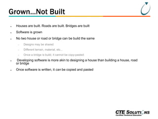 Grown...Not Built
●

Houses are built. Roads are built. Bridges are built

●

Software is grown

●

No two house or road or bridge can be build the same
–
–

●

Different terrain, material, etc...

–
●

Designs may be shared

Once a bridge is build, it cannot be copy-pasted

Developing software is more akin to designing a house than building a house, road
or bridge
Once software is written, it can be copied and pasted

 