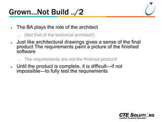 Grown...Not Build ../2
●

The BA plays the role of the architect
–

●

Just like architectural drawings gives a sense of the final
product The requirements paint a picture of the finished
software
–

●

(Not that of the technical architect!)

The requirements are not the finished product!

Until the product is complete, it is difficult—if not
impossible—to fully test the requirements

 