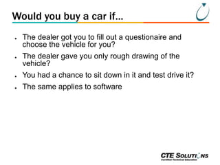 Would you buy a car if...
●

●

The dealer got you to fill out a questionaire and
choose the vehicle for you?
The dealer gave you only rough drawing of the
vehicle?

●

You had a chance to sit down in it and test drive it?

●

The same applies to software

 
