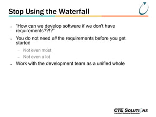 Stop Using the Waterfall
●

●

―How can we develop software if we don't have
requirements??!?‖

You do not need all the requirements before you get
started
–
–

●

Not even most
Not even a lot

Work with the development team as a unified whole

 